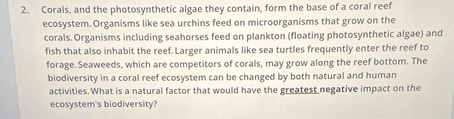 Corals, and the photosynthetic algae they contain, form the base of a coral reef 
ecosystem.Organisms like sea urchins feed on microorganisms that grow on the 
corals. Organisms including seahorses feed on plankton (floating photosynthetic algae) and 
fish that also inhabit the reef. Larger animals like sea turtles frequently enter the reef to 
forage. Seaweeds, which are competitors of corals, may grow along the reef bottom. The 
biodiversity in a coral reef ecosystem can be changed by both natural and human 
activities. What is a natural factor that would have the greatest negative impact on the 
ecosystem's biodiversity?