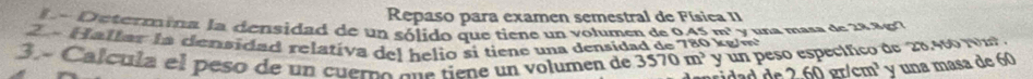 Repaso para examen semestral de Física II 
l Determina la densidad de un sólido que tiene un volumen de 0.45 m² y una masa de 28.8g7
2 « Hallar la densidad relativa del helio si tiene una densidad de 780 g m y un peso específico de 28.460 1m. 
3.º Calcula el peso de un cuero sua tiene un volumen de 3570m^3 de260grlcm^3 y una masa de 60