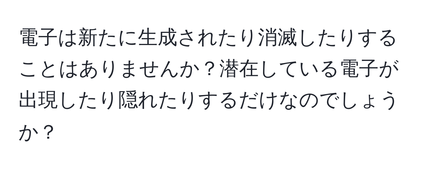 電子は新たに生成されたり消滅したりすることはありませんか？潜在している電子が出現したり隠れたりするだけなのでしょうか？