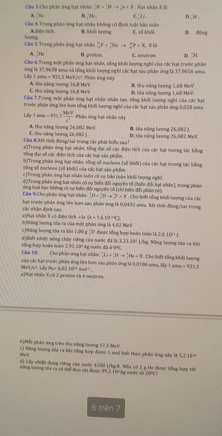 Câu 3.Cho phản ứng hạt nhân: _1^(3H+_1^3Hto _0^1n+X. Hạt nhân X là
A. _2^1He. B frac 4)2He. C.↑ Li . D. _1^(1H.
Câu 4.Trong phản ứng hạt nhân không có định luật bảo toàn
A.điện tích. B. khối lượng. C. số khối. D. động
lượng.
Câu 5.Trong phản ứng hạt nhân _(13)^(27)F+_2^4Heto _(15)^(30)P+X_1)* 1
A. _2^(3He B. proton. C. neutron. D. _1^3H.
Câu 6.Trong một phản ứng hạt nhân, tổng khối lượng nghỉ của các hạt trước phản
lứng là 37,9638 amu và tổng khối lượng nghỉ các hạt sau phản ứng là 37,9656 amu.
Lấy 1amu=931,5 Me /c^2). Phản ứng này
A. tỏa năng lượng 16,8 MeV B. thu năng lượng 1,68 MeV
C. thu năng lượng 16,8 MeV D. tỏa năng lượng 1,68 MeV.
Câu 7.Trong một phản ứng hạt nhân nhân tạo, tổng khối lượng nghỉ của các hạt
trước phản ứng lớn hơn tổng khối lượng nghỉ của các hạt sau phản ứng 0,028 amu.
Lãy 1amu=931,5 MeV/c^2 . Phản ứng hạt nhân này
A. thu năng lượng 26,082 MeV. B. tỏa năng lượng 26,082 J.
C. thu năng lượng 26,082 J. D. tỏa năng lượng 26,082 MeV.
Câu 8.Xét tính đúng/sai trong các phát biểu sau?
a)Trong phản ứng hạt nhân, tổng đại số các điện tích của các hạt tương tác bằng
tống đại số các điện tích của các hạt sản phẩm.
b)Trong phản ứng hạt nhân, tổng số nucleon (số khối) của các hạt tương tác bằng
tống số nucleon (số khối) của các hạt sản phẩm.
c)Trong phản ứng hạt nhân luôn có sự bảo toàn khối lượng nghỉ.
d)Trong phản ứng hạt nhân có sự biến đổi nguyên tố (biến đổi hạt nhân), trong phản
ứng hoá học không có sự biến đổi nguyên tố (chỉ biến đổi phân tử).
Câu 9.Cho phản ứng hạt nhân: _1^(2D+_1^2Dto _1^3T+X. Cho biết tổng khối lượng của các
hạt trước phản ứng lớn hơn sau phản ứng là 0,0432 amu. Xét tính đúng/sai trong
các nhận định sau:
a)Hạt nhân X có điện tích +1e (e=1,6.10^-19)C).
b)Năng lượng tỏa ra của một phản ứng là 4,02 MeV.
c)Năng lượng tỏa ra khi 1,00 g ệD được tổng hợp hoàn toàn là 2,0.10^(11)J.
d)Biết nhiệt nóng chảy riêng của nước đá là 3,33.10^5 I/kg. Năng lượng tỏa ra khi
tống hợp hoàn toàn 2,91.10 kg nước đá ở 0ºC.
Câu 10. Cho phản ứng hạt nhân: _3^(7Li+_1^1Hto _2^4He+X. Cho biết tổng khối lượng
của các hạt trước phản ứng lớn hơn sau phản ứng là 0,0186 amu, lấy 1 1amu=931,5
MeV /c^2).L ấy N_A=6,02.10^(23)mol^(-1)
a)Hạt nhân X có 2 proton và 4 neutron.
b)Mỗi phản ứng trên thu năng lượng 17,3 MeV.
c) Năng lượng tỏa ra khi tổng hợp được 1 mol heli theo phản ứng này là 5,2.10²*
MeV.
d) Lấy nhiệt dung riêng của nước 4200 J/kg.K. Nếu có 2 g He được tổng hợp thì
năng lượng tỏa ra có thể đun sôi được 99,2. 10 * kg nước từ 20°C?
6 trên 7