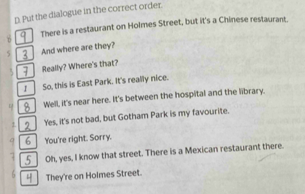 Put the dialogue in the correct order. 
There is a restaurant on Holmes Street, but it's a Chinese restaurant. 
5 And where are they? 
Really? Where's that? 
1 So, this is East Park. It's really nice. 
Well, it's near here. It's between the hospital and the library. 
2. Yes, it's not bad, but Gotham Park is my favourite. 
6 You're right. Sorry. 
5 Oh, yes, I know that street. There is a Mexican restaurant there. 
They're on Holmes Street.