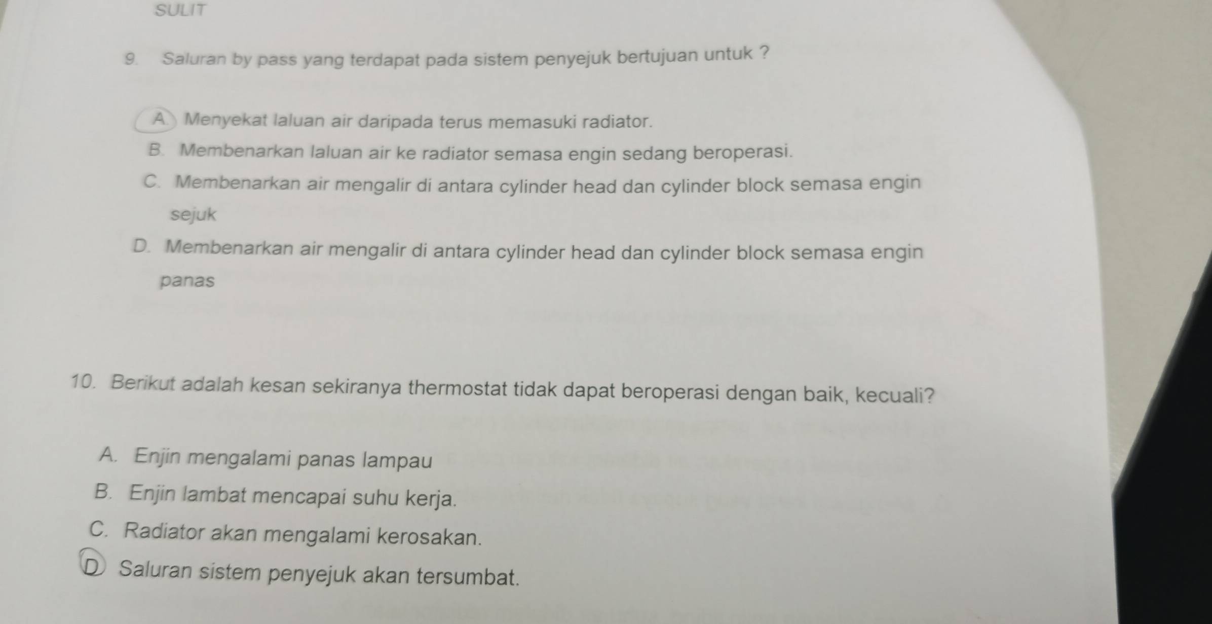 SULIT
9. Saluran by pass yang terdapat pada sistem penyejuk bertujuan untuk ?
AMenyekat laluan air daripada terus memasuki radiator.
B. Membenarkan laluan air ke radiator semasa engin sedang beroperasi.
C. Membenarkan air mengalir di antara cylinder head dan cylinder block semasa engin
sejuk
D. Membenarkan air mengalir di antara cylinder head dan cylinder block semasa engin
panas
10. Berikut adalah kesan sekiranya thermostat tidak dapat beroperasi dengan baik, kecuali?
A. Enjin mengalami panas lampau
B. Enjin lambat mencapai suhu kerja.
C. Radiator akan mengalami kerosakan.
D Saluran sistem penyejuk akan tersumbat.