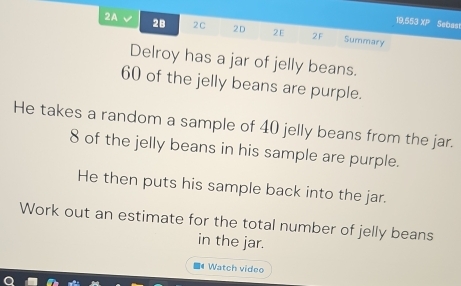 19,553 x= Sebas 
2A √ 2B 2C 2D 2E 2F Summary 
Delroy has a jar of jelly beans.
60 of the jelly beans are purple. 
He takes a random a sample of 40 jelly beans from the jar.
8 of the jelly beans in his sample are purple. 
He then puts his sample back into the jar. 
Work out an estimate for the total number of jelly beans 
in the jar. 
■4 Watch video