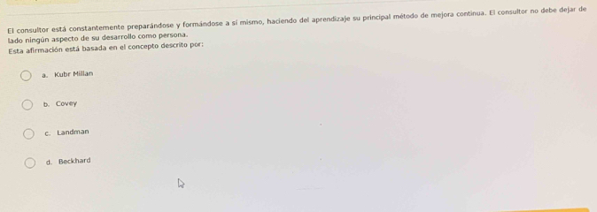 El consultor está constantemente preparándose y formándose a sí mismo, haciendo del aprendizaje su principal método de mejora continua. El consultor no debe dejar de
lado ningún aspecto de su desarrollo como persona.
Esta afirmación está basada en el concepto descrito por:
a. Kubr Millan
b. Covey
c. Landman
d. Beckhard