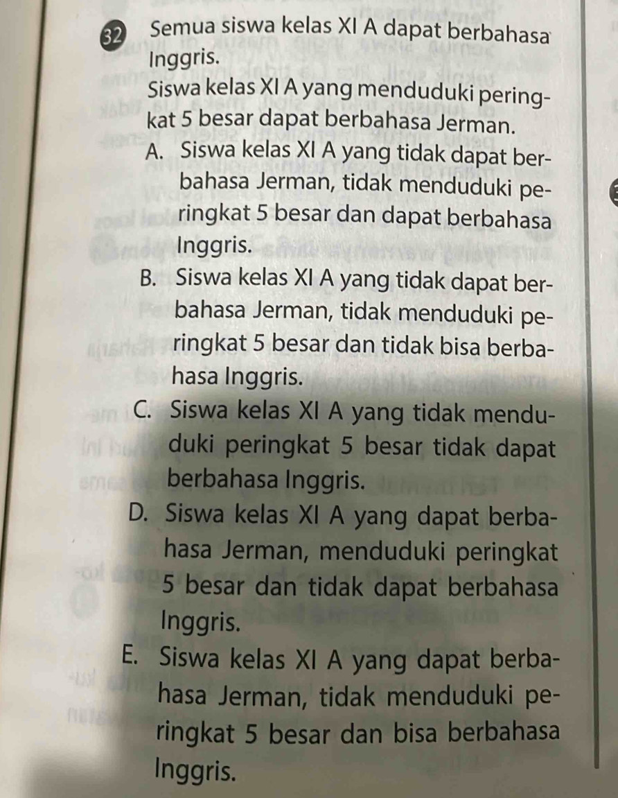 Semua siswa kelas XI A dapat berbahasa
Inggris.
Siswa kelas XI A yang menduduki pering-
kat 5 besar dapat berbahasa Jerman.
A. Siswa kelas XI A yang tidak dapat ber-
bahasa Jerman, tidak menduduki pe-
ringkat 5 besar dan dapat berbahasa
Inggris.
B. Siswa kelas XI A yang tidak dapat ber-
bahasa Jerman, tidak menduduki pe-
ringkat 5 besar dan tidak bisa berba-
hasa Inggris.
C. Siswa kelas XI A yang tidak mendu-
duki peringkat 5 besar tidak dapat
berbahasa Inggris.
D. Siswa kelas XI A yang dapat berba-
hasa Jerman, menduduki peringkat
5 besar dan tidak dapat berbahasa
Inggris.
E. Siswa kelas XI A yang dapat berba-
hasa Jerman, tidak menduduki pe-
ringkat 5 besar dan bisa berbahasa
Inggris.