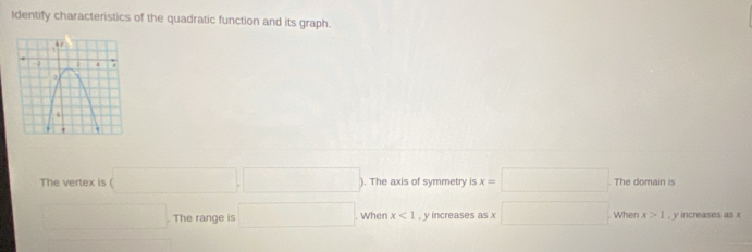 Identify characteristics of the quadratic function and its graph. 
The vertex is (□ ,□ ) ). The axis of symmetry is x=□ The domain is 
□ . The range is □ When x<1</tex> , y increases as x □. When x>1 , y increases as x