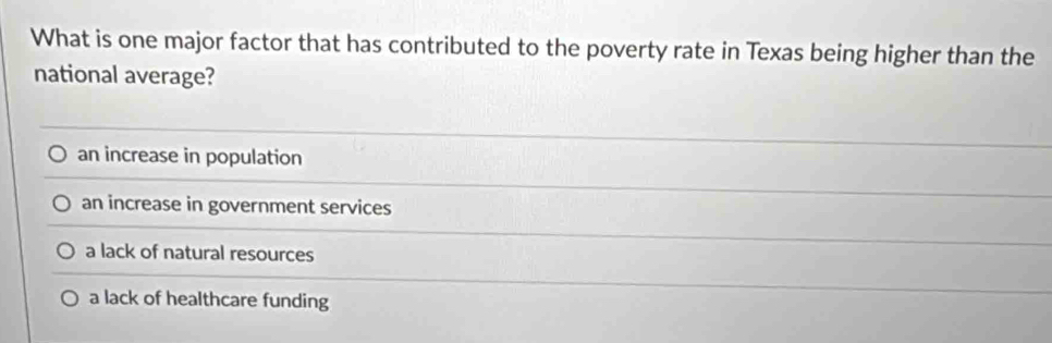 What is one major factor that has contributed to the poverty rate in Texas being higher than the
national average?
an increase in population
an increase in government services
a lack of natural resources
a lack of healthcare funding