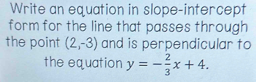 Write an equation in slope-intercept 
form for the line that passes through 
the point (2,-3) and is perpendicular to 
the equation y=- 2/3 x+4.