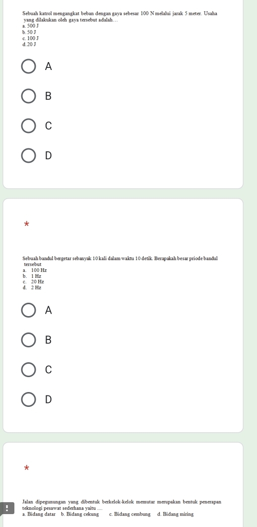 Sebuah katrol mengangkat beban dengan gaya sebesar 100 N melalui jarak 5 meter. Usaha
yang dilakukan oleh gaya tersebut adalah…
a. 500 J
b. 50 J
c. 100 J
d. 20 J
A
B
C
D
*
Sebuah bandul bergetar sebanyak 10 kali dalam waktu 10 detik. Berapakah besar priode bandul
tersebut
a. 100 Hz
b. 1 Hz
c. 20 Hz
d. 2 Hz
A
B
C
D
Jalan dipegunungan yang dibentuk berkelok-kelok memutar merupakan bentuk penerapan
! teknologi pesawat sederhana yaitu ....
a. Bidang datar b. Bidang cekung c. Bidang cembung d. Bidang miring