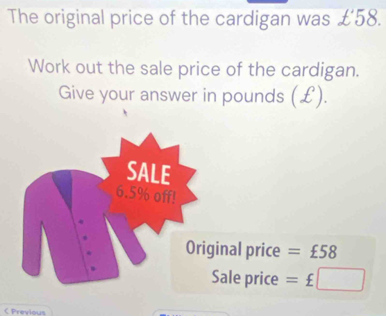 The original price of the cardigan was £'58. 
Work out the sale price of the cardigan. 
Give your answer in pounds (£). 
nal price =£58
ale price =£□ < Previous