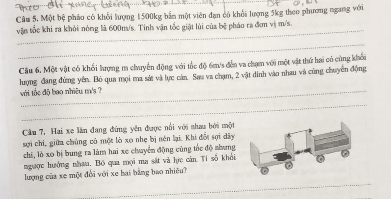 Một bệ pháo có khối lượng 1500kg bắn một viên đạn có khối lượng 5kg theo phương ngang với 
vận tốc khi ra khỏi nòng là 600m/s. Tính vận tốc giật lùi của bệ pháo ra đơn vị m/s. 
_ 
Câu 6. Một vật có khối lượng m chuyển động với tốc độ 6m/s đến va chạm với một vật thứ hai có cùng khổi 
lượng đang đứng yên. Bỏ qua mọi ma sát và lực cản. Sau va chạm, 2 vật dính vào nhau và cùng chuyên động 
với tốc độ bao nhiêu m/s ? 
_ 
Câu 7. Hai xe lăn đang đứng yên được nối với nhau bởi một 
sợi chỉ, giữa chúng có một lò xo nhẹ bị nén lại. Khi đốt sợi dây 
chi, lò xo bị bung ra làm hai xe chuyển động cùng tốc độ nhưng 
ngược hướng nhau. Bỏ qua mọi ma sát và lực cản. Ti số khối 
lượng của xe một đổi với xe hai bằng bao nhiêu? 
_ 
_