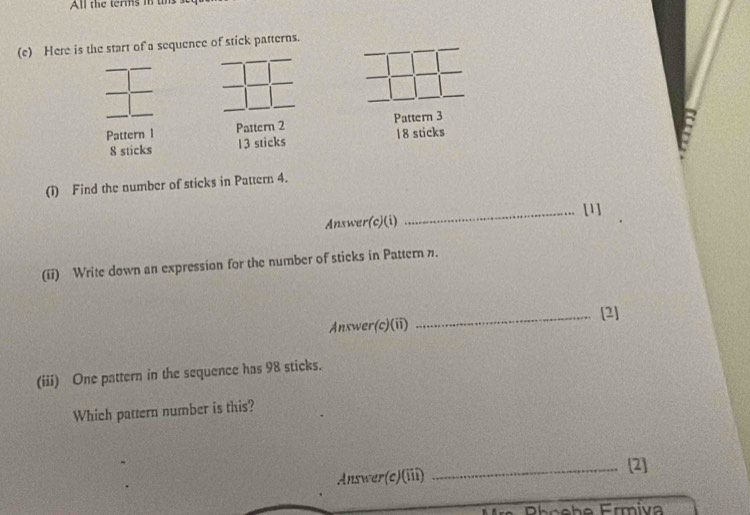 All the terms in tn 
(c) Here is the start of a sequence of stick patterns. 
Pattern 1 Pattern 2 Pattern 3
8 sticks 13 sticks 18 sticks 
(1) Find the number of sticks in Pattern 4. 
_[1] 
Answer(c)(i) 
(ii) Write down an expression for the number of sticks in Pattern n. 
Answer(c)(ii) _[2] 
(iii) One pattern in the sequence has 98 sticks. 
Which pattern number is this? 
Answer(c)(iii) 
_[2] 
Prnehe Ermiva