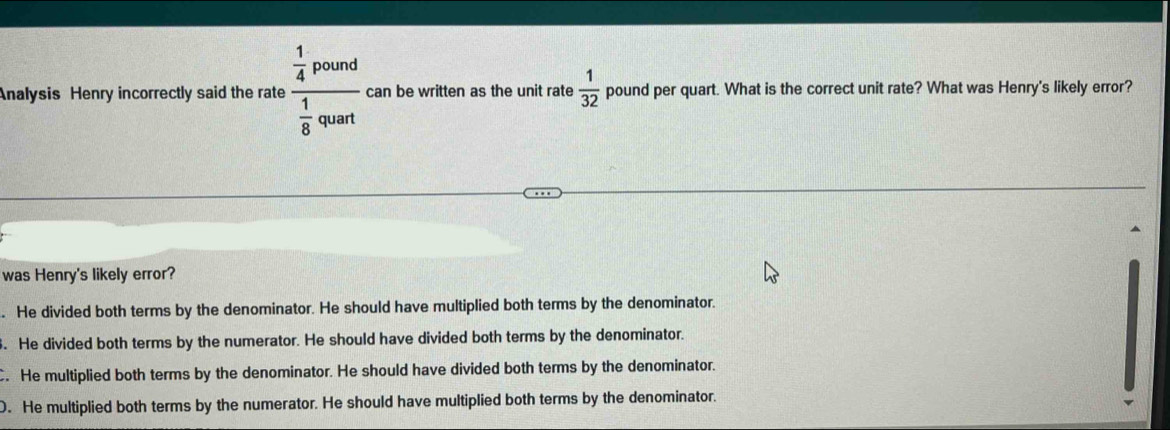 Analysis Henry incorrectly said the rate frac  1/4 pound 1/8 qount can be written as the unit rate  1/32  pound per quart. What is the correct unit rate? What was Henry's likely error?
was Henry's likely error?
. He divided both terms by the denominator. He should have multiplied both terms by the denominator.
. He divided both terms by the numerator. He should have divided both terms by the denominator.
. He multiplied both terms by the denominator. He should have divided both terms by the denominator.
D. He multiplied both terms by the numerator. He should have multiplied both terms by the denominator.