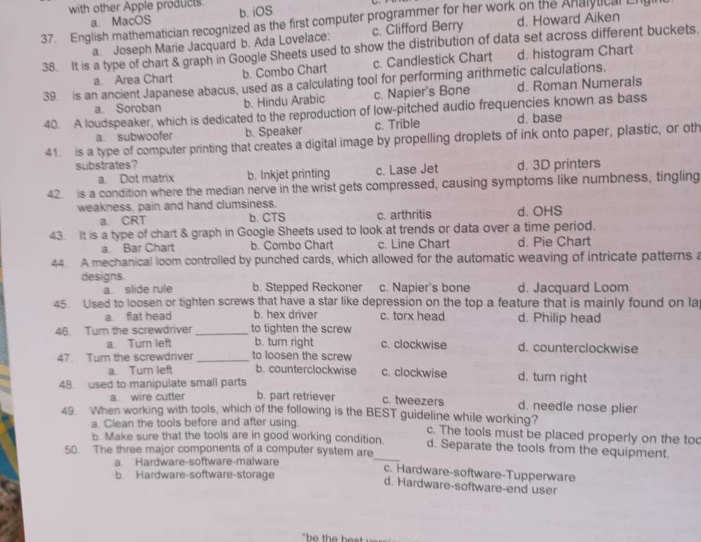 with other Apple products b. iOS
a. MacOS d. Howard Aiken
37. English mathematician recognized as the first computer programmer for her work on the Analytical Ll
a. Joseph Marie Jacquard b. Ada Lovelace: c. Clifford Berry
38. It is a type of chart & graph in Google Sheets used to show the distribution of data set across different buckets.
b. Combo Chart c. Candlestick Chart d. histogram Chart
39. is an ancient Japanese abacus, used as a calculating tool for performing arithmetic calculations. a. Area Chart d. Roman Numerals
a. Soroban b. Hindu Arabic c. Napier's Bone
40. A loudspeaker, which is dedicated to the reproduction of low-pitched audio frequencies known as bass
a subwoofer b. Speaker c. Trible d. base
41. is a type of computer printing that creates a digital image by propelling droplets of ink onto paper, plastic, or oth
substrates? d. 3D printers
a. Dot matrix b. Inkjet printing c. Lase Jet
42. is a condition where the median nerve in the wrist gets compressed, causing symptoms like numbness, tingling
weakness, pain and hand clumsiness.
a. CRT b. CTS c. arthritis d. OHS
43. It is a type of chart & graph in Google Sheets used to look at trends or data over a time period.
a. Bar Chart b. Combo Chart c. Line Chart d. Pie Chart
44. A mechanical loom controlled by punched cards, which allowed for the automatic weaving of intricate patterns a
designs.
a. slide rule b. Stepped Reckoner c. Napier's bone d. Jacquard Loom
45. Used to loosen or tighten screws that have a star like depression on the top a feature that is mainly found on la
a flat head b. hex driver c. torx head d. Philip head
46. Turn the screwdriver _to tighten the screw
a. Turn left b. turn right c. clockwise d. counterclockwise
47. Tur the screwdriver _to loosen the screw
a. Turn left b. counterclockwise c. clockwise d. turn right
48 used to manipulate small parts
a. wire cutter b. part retriever c. tweezers d. needle nose plier
49. When working with tools, which of the following is the BEST guideline while working?
a. Clean the tools before and after using. c. The tools must be placed properly on the to
_
b. Make sure that the tools are in good working condition. d. Separate the tools from the equipment.
50. The three major components of a computer system are
a Hardware-software-malware
b. Hardware-software-storage
c. Hardware-software-Tupperware
d. Hardware-software-end user
`be the hest  .