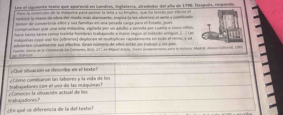 Lee el siguiente texto que apareció en Londres, Inglaterra, alrededor del año de 1796. Después, responde. 
Pero la invención de la máquina para peinar la lana y su empleo, que ha tenido por efecto el 
reducir la mano de obra del modo más alarmante, inspira [a los obreros] el serio y justificado 
temor de convertirse ellos y sus familias en una pesada carga para el Estado, pues 
comprueban que una sola máquina, vigilada por un adulto y servida por cuatro o cinco niños, 
hace tanta tarea como treinta hombres trabajando a mano según el método antiguo. [...] Las 
máquinas cuyo uso los [obreros) deploran se multiplican rápidamente en todo el reino, y ya 
advierten cruelmente sus efectos. Gran número de ellos están sin trabajo y sin pan. 
Fuente: Diario de la Cámara de los Comunes, XLIV, 21'', en Miguel Artola, Textos fundamentales para la Historia, Madrid, Alianza Editor,
519-520