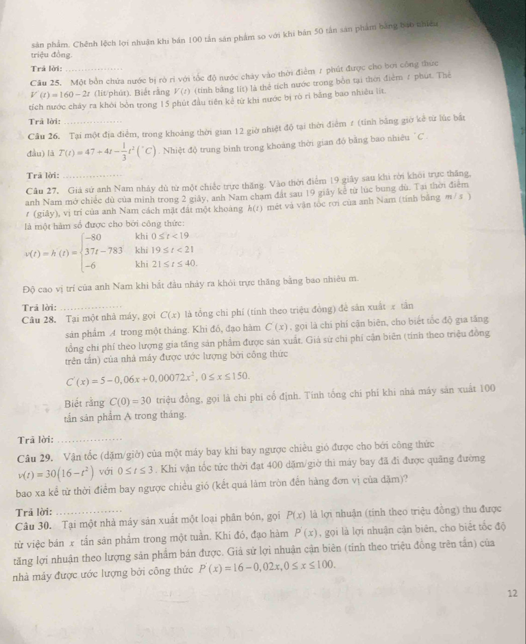 sản phẩm. Chênh lệch lợi nhuận khi bán 100 tần sản phẩm so với khi bản 50 tấn sản phẩm bằng bao nhiều
triệu đồng.
Trā lời:
Câu 25. Một bồn chứa nước bị rò rì với tốc độ nước chảy vào thời điểm 1 phút được cho bởi công thức
V'(t)=160-2t (lit/phút). Biết rằng V(t) (tính bằng lít) là thể tích nước trong bồn tại thời điểm 1 phút. Thể
tích nước chảy ra khỏi bồn trong 15 phút đầu tiên kể từ khi nước bị rò rì bằng bao nhiều lít.
Trả lời:
Câu 26. Tại một địa điểm, trong khoảng thời gian 12 giờ nhiệt độ tại thời điểm 1 (tính bằng giờ kể từ lúc bắất
đầu) là T(t)=47+4t- 1/3 t^2(^circ C). Nhiệt độ trung bình trong khoảng thời gian đó bằng bao nhiêu "C .
Trã lời:_
Câu 27. Giả sử anh Nam nhảy dù từ một chiếc trực thăng. Vào thời điểm 19 giây sau khi rời khỏi trực thăng,
anh Nam mở chiếc dù của mình trong 2 giây, anh Nam chạm đất sau 19 giãy kể từ lúc bung dù. Tai thời điểm
1 (giây), vị trí của anh Nam cách mặt đất một khoảng h(t) mét và vận tốc rơi của anh Nam (tính bằng m / s )
à một hàm số được cho bởi công thức:
0≤ t<19</tex>
v(t)=h(t)=beginarrayl -80 37t-783 -6endarray. beginarrayr khi09≤ t<21 khi19≤ t≤ 40. khi21≤ t≤ 40.endarray
Độ cao vị trí của anh Nam khi bắt đầu nhảy ra khỏi trực thăng bằng bao nhiêu m.
Trả lời:
Câu 28. Tại một nhà máy, gọi C(x) là tổng chi phí (tính theo triệu đồng) đề sản xuất x tần
sản phẩm A trong một tháng. Khi đó, đạo hàm C(x) , gọi là chi phí cận biên, cho biết tốc độ gia tăng
tồng chi phí theo lượng gia tăng sản phẩm được sản xuất. Giả sử chi phí cận biên (tính theo triệu đồng
trên tấn) của nhà máy được ước lượng bởi công thức
C'(x)=5-0,06x+0,00072x^2,0≤ x≤ 150.
Biết rằng C(0)=30 triệu đồng, gọi là chi phi cố định. Tính tổng chi phí khi nhà máy sản xuất 100
tấn sản phẩm A trong tháng.
Trả lời:_
Câu 29. Vận tốc (dặm/giờ) của một máy bay khi bay ngược chiều gió được cho bởi công thức
v(t)=30(16-t^2) với 0≤ t≤ 3. Khi vận tốc tức thời đạt 400 dặm/giờ thì máy bay đã đi được quãng đường
bao xa kể từ thời điểm bay ngược chiều gió (kết quá làm tròn đến hàng đơn vị của dặm)?
Trả lời: _là lợi nhuận (tính theo triệu đồng) thu được
Câu 30. Tại một nhà máy sản xuất một loại phân bón, gọi P(x)
từ việc bán x tấn sản phẩm trong một tuần. Khí đó, đạo hàm P'(x) , gọi là lợi nhuận cận biên, cho biết tốc độ
tăng lợi nhuận theo lượng sản phẩm bán được. Giả sử lợi nhuận cận biên (tính theo triệu đồng trên tấn) của
nhà máy được ước lượng bởi công thức P'(x)=16-0,02x,0≤ x≤ 100.
12
