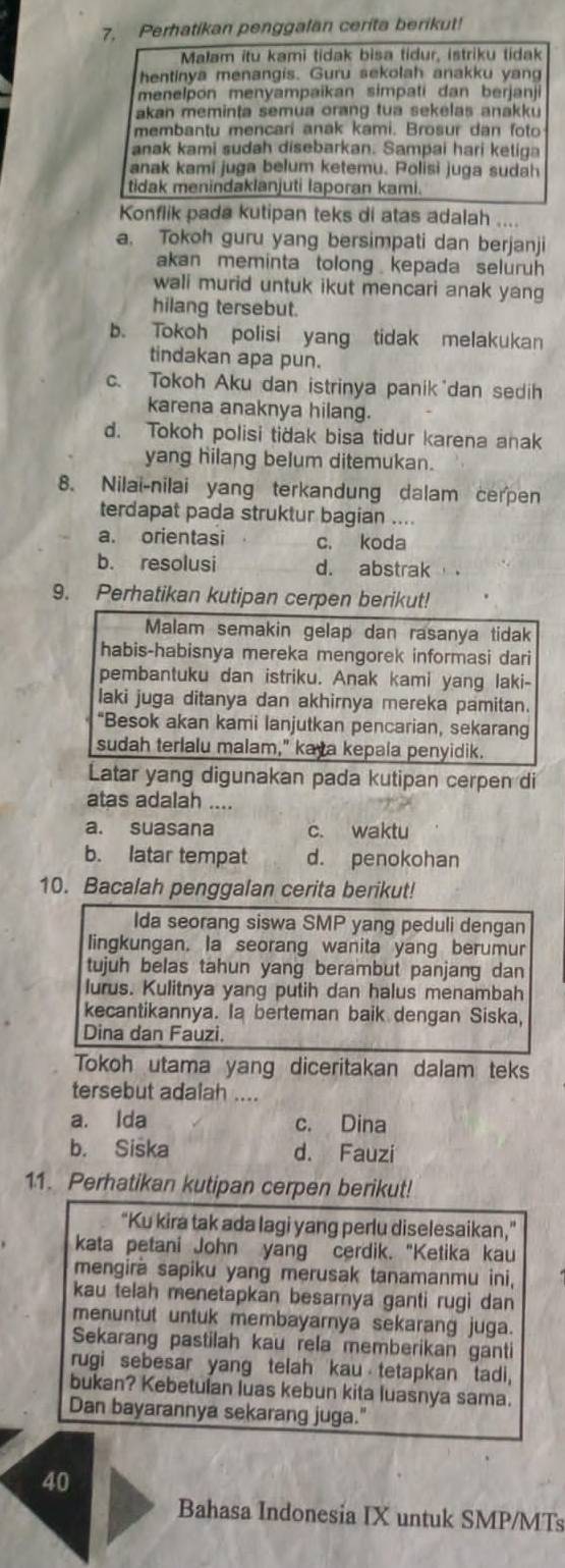 Perhatikan penggalan cerita berikut!
Malam itu kami tidak bisa tidur, istriku tidak
hentinya menangis. Guru sekolah anakku yang
menelpon menyampaikan simpati dan berjanji
akan meminta semua orang tua sekelas anakku
membantu mencari anak kami. Brosur dan foto
anak kami sudah disebarkan. Sampai hari ketiga
anak kami juga belum ketemu. Polisi juga sudah
tidak menindaklanjuti laporan kami.
Konflik pada kutipan teks di atas adalah ....
a. Tokoh guru yang bersimpati dan berjanji
akan meminta tolong kepada seluruh 
wali murid untuk ikut mencari anak yang
hilang tersebut.
b. Tokoh polisi yang tidak melakukan
tindakan apa pun.
c. Tokoh Aku dan istrinya panik dan sedih
karena anaknya hilang.
d. Tokoh polisi tidak bisa tidur karena anak
yang hilang belum ditemukan.
8. Nilai-nilai yang terkandung dalam cerpen
terdapat pada struktur bagian ....
a. orientasi c. koda
b. resolusi d. abstrak
9. Perhatikan kutipan cerpen berikut!
Malam semakin gelap dan rasanya tidak
habis-habisnya mereka mengorek informasi dari
pembantuku dan istriku. Anak kami yang laki-
laki juga ditanya dan akhirnya mereka pamitan.
“Besok akan kami lanjutkan pencarian, sekarang
sudah terlalu malam," kaya kepala penyidik.
Latar yang digunakan pada kutipan cerpen di
atas adalah ....
a. suasana c. waktu
b. latar tempat d. penokohan
10. Bacalah penggalan cerita berikut!
Ida seorang siswa SMP yang peduli dengan
lingkungan. la seorang wanita yang berumur
tujuh belas tahun yang berambut panjang dan
lurus. Kulitnya yang putih dan halus menambah
kecantikannya. Ia berteman baik dengan Siska,
Dina dan Fauzi.
Tokoh utama yang diceritakan dalam teks
tersebut adalah ....
a. Ida c. Dina
b. Siska d. Fauzi
11. Perhatikan kutipan cerpen berikut!
“Ku kira tak ada lagi yang perlu diselesaikan,”
kata petani John yang cerdik. "Ketika kau
mengira sapiku yang merusak tanamanmu ini,
kau telah menetapkan besarnya ganti rugi dan
menuntut untuk membayarnya sekarang juga.
Sekarang pastilah kau rela memberikan ganti
rugi sebesar yang telah kau tetapkan tadi,
bukan? Kebetulan luas kebun kita luasnya sama.
Dan bayarannya sekarang juga."
40
Bahasa Indonesia IX untuk SMP/MTs