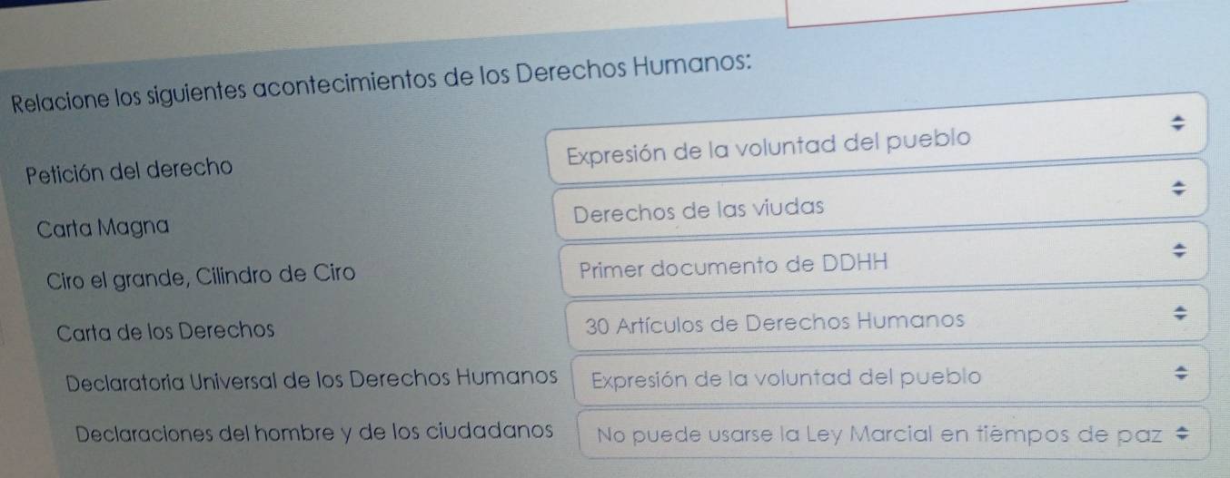 Relacione los siguientes acontecimientos de los Derechos Humanos: 
Petición del derecho 
Expresión de la voluntad del pueblo 
Carta Magna Derechos de las viudas 
Ciro el grande, Cilindro de Ciro Primer documento de DDHH 
Carta de los Derechos 30 Artículos de Derechos Humanos 
Declaratoria Universal de los Derechos Humanos Expresión de la voluntad del pueblo 
Declaraciones del hombre y de los ciudadanos No puede usarse la Ley Marcial en tièmpos de paz