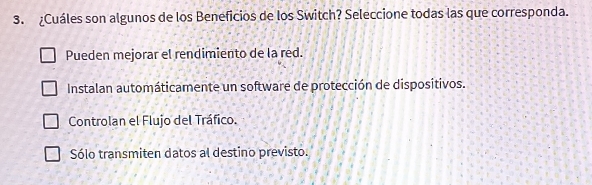 ¿Cuáles son algunos de los Beneficios de los Switch? Seleccione todas las que corresponda.
Pueden mejorar el rendimiento de la red.
Instalan automáticamente un software de protección de dispositivos.
Controlan el Flujo del Tráfico.
Sólo transmiten datos al destino previsto.