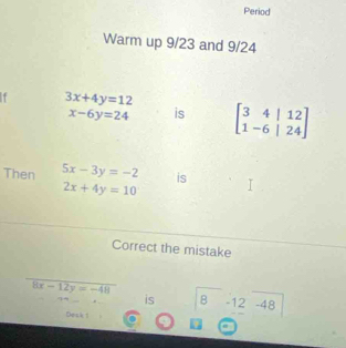 Period 
Warm up 9/23 and 9/24
1 3x+4y=12
x-6y=24 is beginbmatrix 3&4&|12 1-6&|24endbmatrix
Then 5x-3y=-2 is
2x+4y=10
Correct the mistake
8x-12y=-48
is B -12 -48
Desk 1