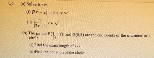 Solve for x : 
(i) |3x-2|=4+x. 
(ii) | x/2x-3 |<4· sqrt()
(b) The points P(3,-1) and Q(5,3) are the end points of the diameter of a 
circle. 
(i) Find the exact length of PQ. 
(ii)Find the equation of the circle.