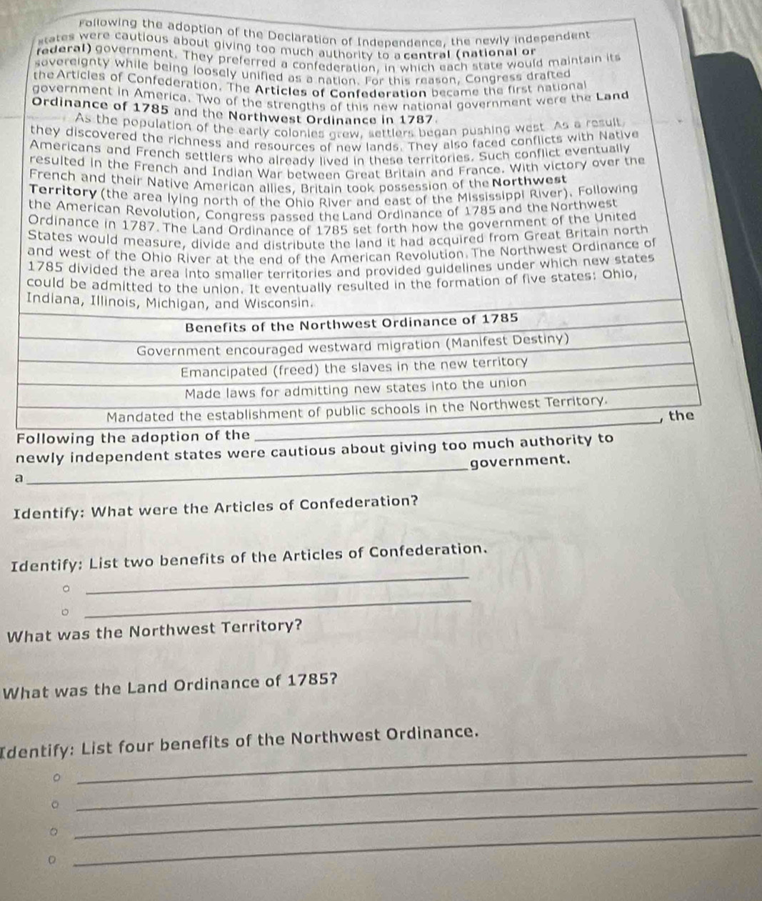 Following the adoption of the Declaration of Independence, the newly independent 
sates were cautious about giving too much authority to a central (national or 
rederal) government. They preferred a confederation, in which each state would maintain its 
sovereignty while being loosely unified as a nation. For this reason, Congress drafted 
the Articles of Confederation. The Articles of Confedoration became the first national 
government in America. Two of the strengths of this new national government were the Land 
Ordinance of 1785 and the Northwest Ordinance in 1787. 
As the population of the early colonies grew, settlers began pushing west. As a result 
they discovered the richness and resources of new lands. They also faced conflicts with Native 
Americans and French settlers who already lived in these territories. Such conflict eventually 
resulted in the French and Indian War between Great Britain and France. With victory over the 
French and their Native American allies. Britain took possession of the Northwest 
Territory (the area lying north of the Ohio River and east of the Mississippi River). Following 
the American Revolution, Congress passed the Land Ordinance of 1785 and the Northwest 
Ordinance in 1787. The Land Ordinance of 1785 set forth how the government of the United 
States would measure, divide and distribute the land it had acquired from Great Britain north 
and west of the Ohio River at the end of the American Revolution. The Northwest Ordinance of 
1785 divided the area into smaller territories and provided guidelines under which new states 
could be admitted to the union. It eventually resulted in the formation of five states: Ohio, 
owi 
_ 
newly independent states were cautious about giving too much authority 
government. 
a 
Identify: What were the Articles of Confederation? 
_ 
Identify: List two benefits of the Articles of Confederation. 
_ 
What was the Northwest Territory? 
What was the Land Ordinance of 1785? 
_ 
Identify: List four benefits of the Northwest Ordinance. 
_。 
_。 
_。 
D