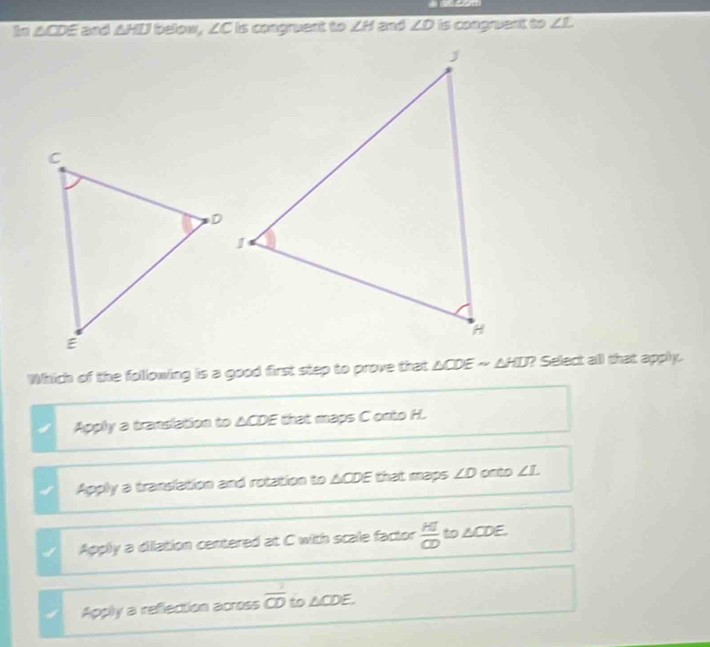 In △CDE and AHD below, ∠C is congruent to ∠ H and ∠ D is congruent to ∠ L
Which of the following is a good first step to prove that △CDE ~ ΔHD? Select all that apply.
Apply a translation to △CDE that maps C onto H.
Apply a translation and rotation to ACDE that maps ∠ D onto ∠ L
1 Apply a dilation centered at C with scale factor  H/CD  to △CDE.
Apply a reflection across  1/CD  to △ CD E.