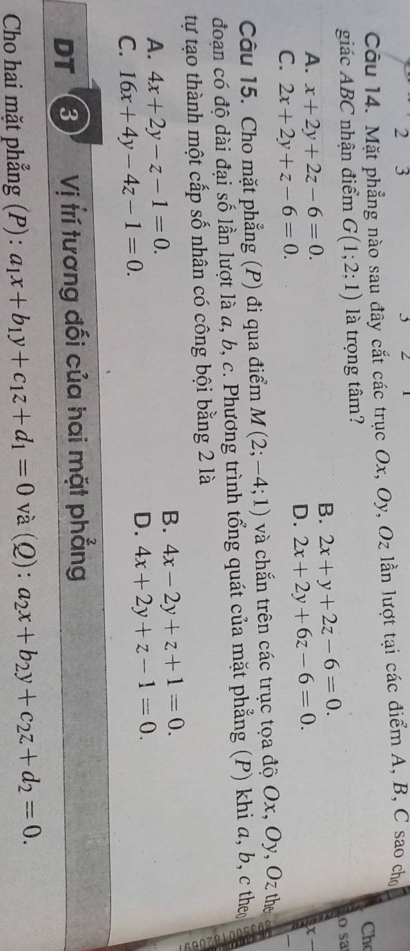 2 3
Câu 14. Mặt phẳng nào sau đây cắt các trục Ox, Oy, Oz lần lượt tại các điểm A, B, C sao cho
Ch
giác ABC nhận điểm G(1;2;1) là trọng tâm? o sa
A. x+2y+2z-6=0.
B. 2x+y+2z-6=0. 
ax_
C. 2x+2y+z-6=0.
D. 2x+2y+6z-6=0. 
Câu 15. Cho mặt phẳng (P) đi qua điểm M(2;-4;1) và chắn trên các trục tọa độ Ox, Oy, Oz the
đoạn có độ dài đại số lần lượt là a, b, c. Phương trình tổng quát của mặt phẳng (P) khi a, b, c theo
tự tạo thành một cấp số nhân có công bội bằng 2 là
A. 4x+2y-z-1=0.
B. 4x-2y+z+1=0.
C. 16x+4y-4z-1=0.
D. 4x+2y+z-1=0. 
DT 3 Vị trí tương đối của hai mặt phẳng
Cho hai mặt phẳng (P) : a_1x+b_1y+c_1z+d_1=0 và (Q): a_2x+b_2y+c_2z+d_2=0.