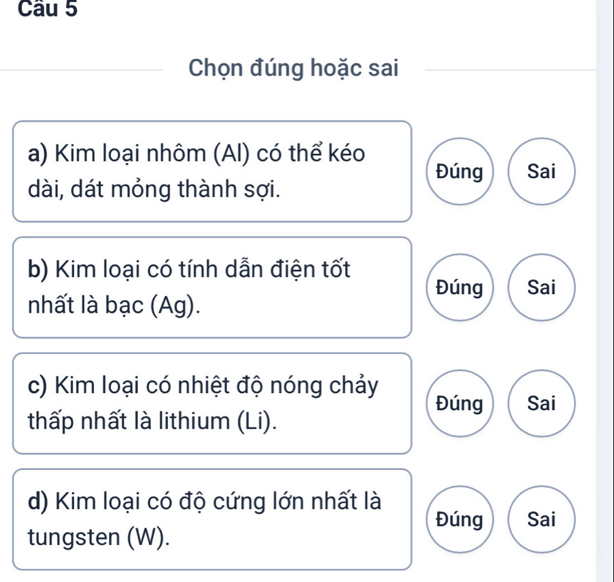 Chọn đúng hoặc sai 
a) Kim loại nhôm (AI) có thể kéo 
Đúng Sai 
dài, dát mỏng thành sợi. 
b) Kim loại có tính dẫn điện tốt 
Đúng Sai 
nhất là bạc (Ag). 
c) Kim loại có nhiệt độ nóng chảy 
Đúng Sai 
thấp nhất là lithium (Li). 
d) Kim loại có độ cứng lớn nhất là 
Đúng Sai 
tungsten (W).