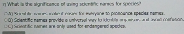 What is the significance of using scientific names for species?
A) Scientific names make it easier for everyone to pronounce species names.
B) Scientific names provide a universal way to identify organisms and avoid confusion
C) Scientific names are only used for endangered species.