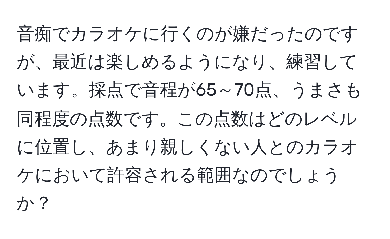 音痴でカラオケに行くのが嫌だったのですが、最近は楽しめるようになり、練習しています。採点で音程が65～70点、うまさも同程度の点数です。この点数はどのレベルに位置し、あまり親しくない人とのカラオケにおいて許容される範囲なのでしょうか？