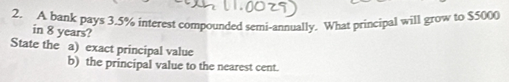 A bank pays 3.5% interest compounded semi-annually. What principal will grow to $5000
in 8 years? 
State the a) exact principal value 
b) the principal value to the nearest cent.