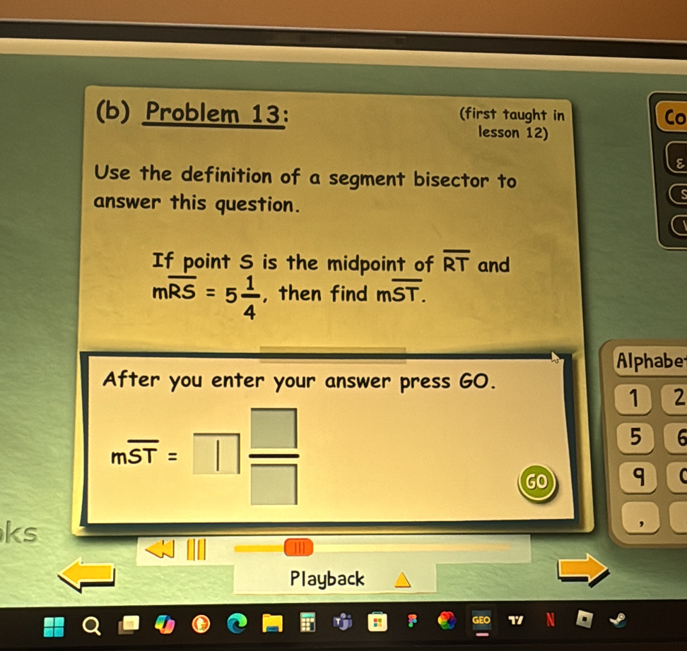 Problem 13: (first taught in Co 
lesson 12) 
E 
Use the definition of a segment bisector to 
answer this question. 
a 
If point S is the midpoint of overline RT and
moverline RS=5 1/4  , then find moverline ST. 
Alphabe 
After you enter your answer press GO. 
1 2
moverline ST=□  □ /□  
5 6 
GO 
q 
ks 
, 
Playback