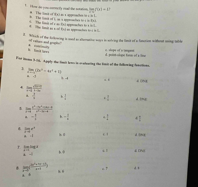 reruly and shide the lener of your a
1. How do you correctly read the notation, limlimits _xto cf(x)=L ?
a. The limit of f(x) as x approaches to c is L.
b. The limit of L as x approaches to c is f(x).
c. The limit of c as f(x) approaches to x is L.
d. The limit as x of f(x) as approaches to c is L.
2. Which of the following is used as alternative ways in solving the limit of a function without using table
of values and graphs?
a. continuity
b. limit laws
c. slope of a tangent
d. point-slope form of a line
For items 3-16. Apply the limit laws in evaluating the limit of the following functions.
3. limlimits _xto -1(2x^3-4x^2+1)
a. -5 b. -4
c. 4 d. DNE
4. limlimits _xto 2 (sqrt(2x+5))/1-3x 
a. - 3/5  b.  1/5  c.  3/5  d. DNE
5. limlimits _xto 4 (x^3-7x^2+14x-8)/x^2-3x-4 
a. - 6/5  b. - 5/6   5/6  d.  6/5 
c,
6. limlimits _xto 0e^x
a. -1 b. 0 c. 1 d. DNE
7. limlimits _xto 1log x
b. 0 c. I d. DNE
a. -1
8. limlimits _xto 5( (2x^2+7x-15)/x+5 ) b. 6
c. 7 d. 8
a. 6