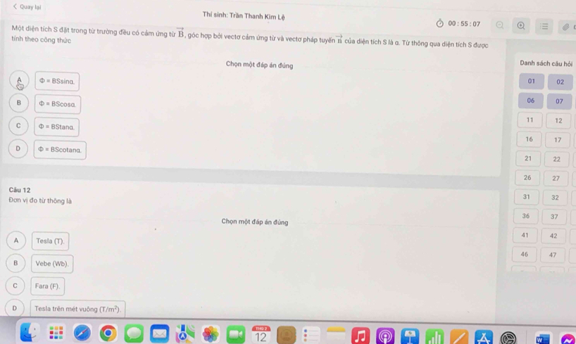 < Quay lại Thí sinh: Trần Thanh Kim Lệ 00:55:07 
Một diện tích S đặt trong từ trường đều có cảm ứng từ  vector B 5, góc hợp bởi vectơ cảm ứng từ và vectơ pháp tuyến vector n của diện tích S là α. Từ thông qua diện tích S được
tính theo công thức
Chọn một đáp án đủng
Danh sách câu hỏi
Phi =BSsin alpha
01 02
B Phi =BScos alpha
06 07
11 12
C Phi =BStan alpha
16 17
D Phi =BScot ana
21 22
26 27
Câu 12
Đơn vị đo từ thông là
31 32
36 37
Chọn một đáp án đúng
41 42
A Tesla (T).
46 47
B Vebe (Wb).
C Fara (F).
D Tesla trên mét vuông (T/m^2). 
12