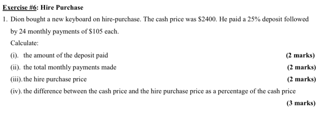 Exercise #6: Hire Purchase 
1. Dion bought a new keyboard on hire-purchase. The cash price was $2400. He paid a 25% deposit followed 
by 24 monthly payments of $105 each. 
Calculate: 
(i). the amount of the deposit paid (2 marks) 
(ii). the total monthly payments made (2 marks) 
(iii). the hire purchase price (2 marks) 
(iv). the difference between the cash price and the hire purchase price as a percentage of the cash price 
(3 marks)