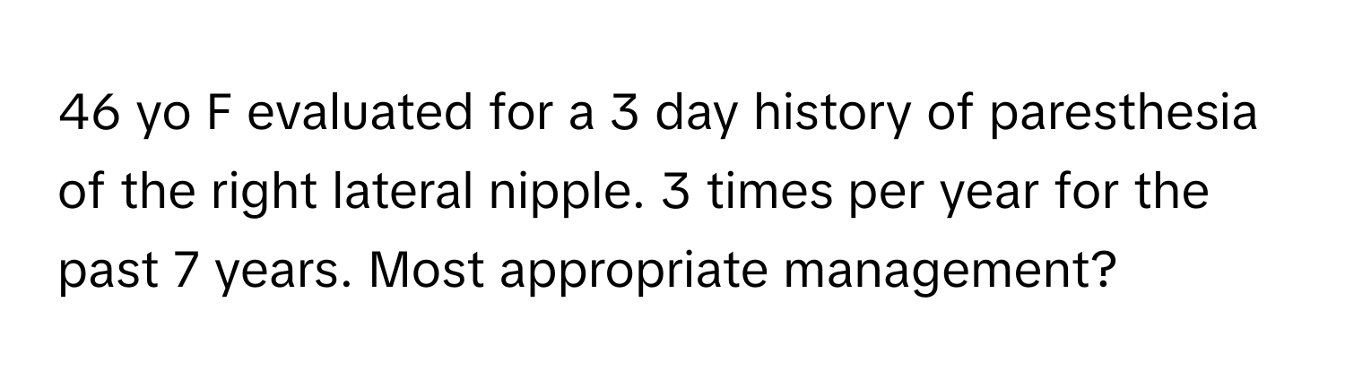 yo F evaluated for a 3 day history of paresthesia of the right lateral nipple. 3 times per year for the past 7 years. Most appropriate management?