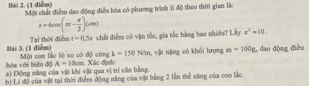 (1 điễm) 
Một chất điểm dao động điều hòa có phương trình li độ theo thời gian là:
x=6cos (π t- π /2 )(cm)
Tại thời điểm t=0,5s chất điểm có vận tốc, gia tốc bằng bao nhiêu? Lấy π^2approx 10. 
Bài 3. (1 điểm) 
Một con lắc lò xo có độ cứng k=150N/m , vật nặng có khối lượng m=100g , dao động điều 
hòa với biên độ A=10cm. Xác định: 
a) Động năng của vật khi vật qua vị trí cân băng. 
b) Li độ của vật tại thời điểm động năng của vật bằng 2 lần thế năng của con lắc.