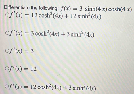 Differentiate the following: f(x)=3sin h(4x)cos h(4x)
f'(x)=12cos h^2(4x)+12sin h^2(4x)
f'(x)=3cos h^2(4x)+3sin h^2(4x)
f'(x)=3
f'(x)=12
f'(x)=12cos h^2(4x)+3sin h^2(4x)