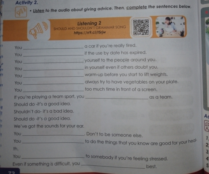 Activity 2. 
Listen to the audio about giving advice. Then, complete the sentences below. 
Listening 2 
SHOULD AND SHOULDN'T GRAMMAR SONG 
https://n9.cl/t5rjw 
You _a car if you're really tired. 
!! You_ 
if the use by date has expired. 
,, You_ 
yourself to the people around you. 
' You_ 
in yourself even if others doubt you. 
You _warm-up before you start to lift weights. 
You _always try to have vegetables on your plate. 
You _too much time in front of a screen. 
If you're playing a team sport, you _as a team. 
Should do -it's a good idea. 
Shouldn't do- it's a bad idea. 
Should do -it's a good idea. 
A 
We've got the sounds for your ear. 
You _. Don't to be someone else. 
You _to do the things that you know are good for your heal- 1 
2 
th. 3 
You_ 
to somebody if you're feeling stressed. 
4 
Even if something is difficult, you _best. 
5