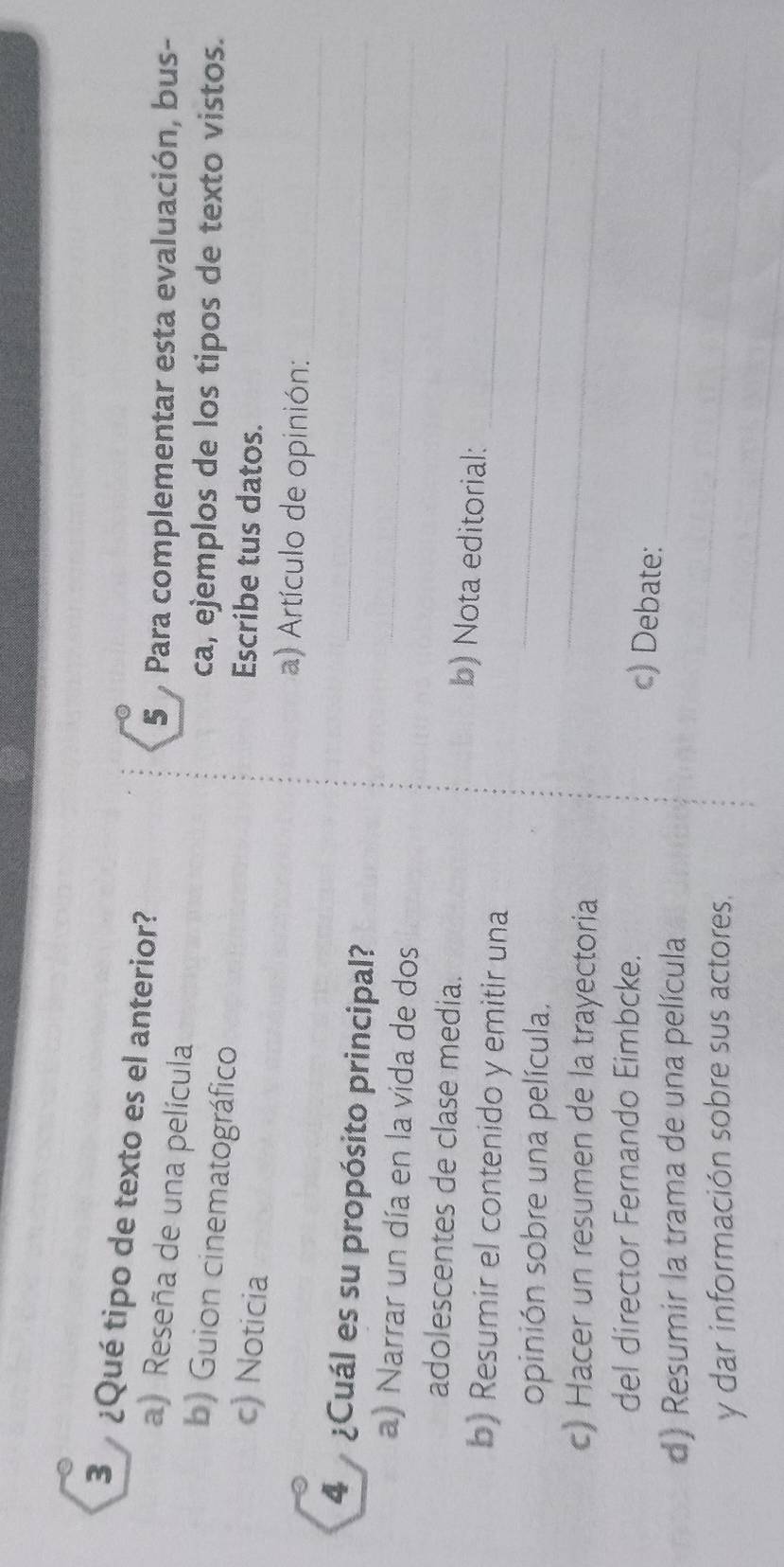 3 ¿Qué tipo de texto es el anterior? 
5 Para complementar esta evaluación, bus- 
a) Reseña de una película 
b) Guion cinematográfico 
ca, ejemplos de los tipos de texto vistos. 
c) Noticia 
Escribe tus datos. 
a) Artículo de opinión: 
_ 
4 ¿Cuál es su propósito principal?_ 
a) Narrar un día en la vida de dos_ 
_ 
adolescentes de clase media. b) Nota editorial: 
_ 
b) Resumir el contenido y emitir una 
opinión sobre una película. 
c) Hacer un resumen de la trayectoria 
_ 
del director Fernando Eimbcke. 
_ 
c) Debate: 
_ 
d) Resumir la trama de una película 
_ 
y dar información sobre sus actores.