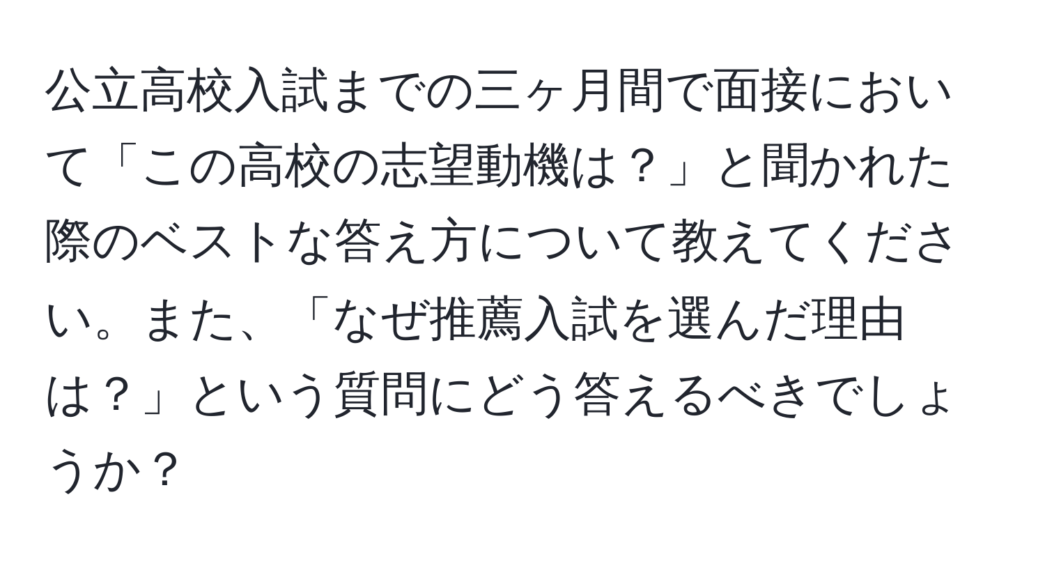 公立高校入試までの三ヶ月間で面接において「この高校の志望動機は？」と聞かれた際のベストな答え方について教えてください。また、「なぜ推薦入試を選んだ理由は？」という質問にどう答えるべきでしょうか？