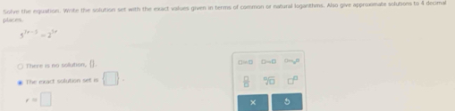 places Solve the eguation. Write the solution set with the exact values given in terms of common or natural loganthms. Also give approximate solutions to 4 decimal
5^(7x-5)=2^(5x)
There is no solution, ].
The exact solution set is  □ 
sqrt[□](□ )
r=□