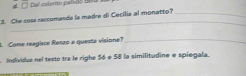 d. □ Dal colprito pallido della sub
_
3. Che cosa raccomanda la madre di Cecilia al monatto?_
. Come reagisce Renzo a questa visione?_
. Individua nel testo tra le righe 56 e 58 la similitudine e spiegala.