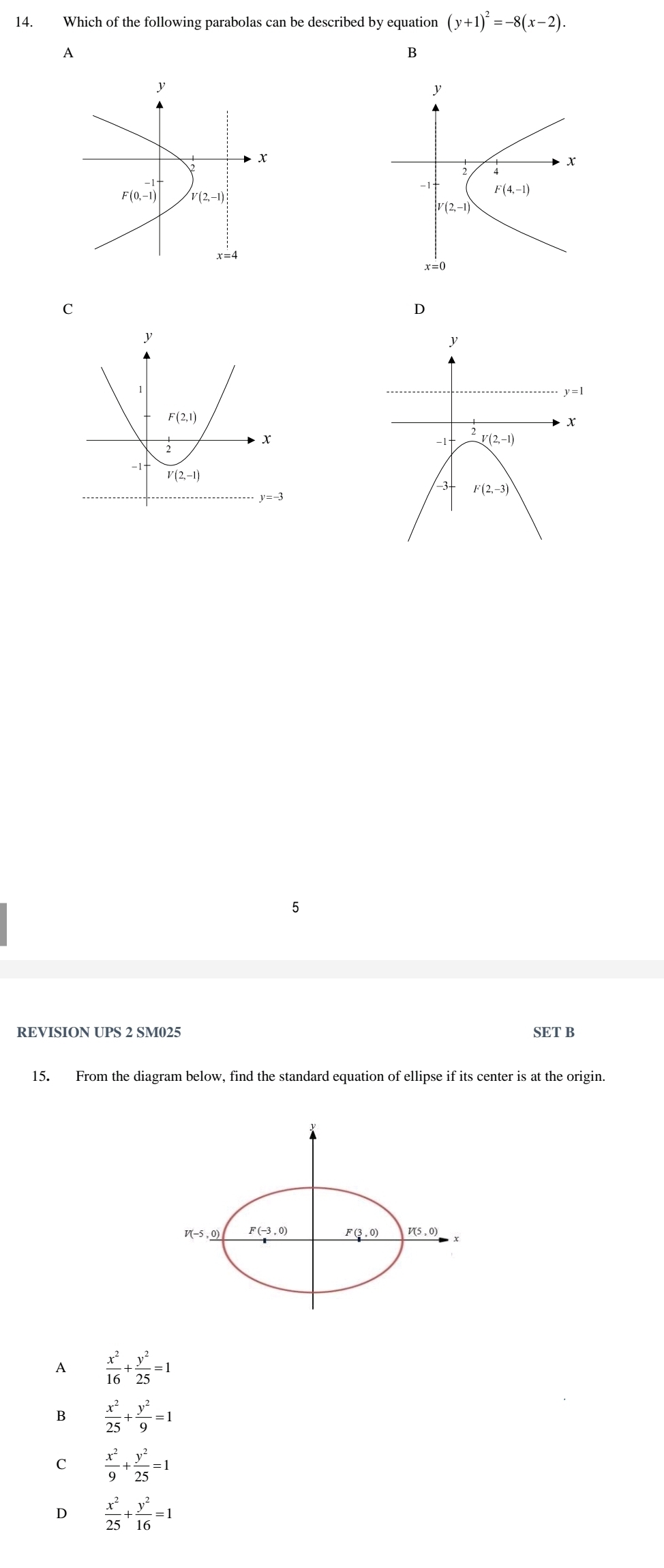 Which of the following parabolas can be described by equation (y+1)^2=-8(x-2).
A
C
D
15
REVISION UPS 2 SM025 SET B
15. From the diagram below, find the standard equation of ellipse if its center is at the origin.
A  x^2/16 + y^2/25 =1
B  x^2/25 + y^2/9 =1
C  x^2/9 + y^2/25 =1
D  x^2/25 + y^2/16 =1