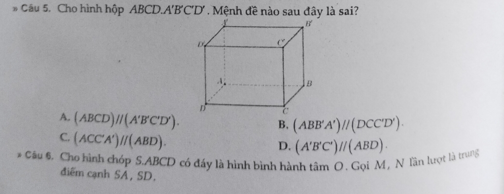 Cầu 5. Cho hình hộp ABCD.A'B'C'D' . Mệnh đề nào sau đây là sai?
A. (ABCD)//(A'B'C'D').
B. (ABB'A')//(DCC'D').
C. (ACC'A')//(ABD).
D. (A'B'C')//(ABD).
* Câu 6. Cho hình chóp S.ABCD có đáy là hình bình hành tâm O . Gọi M, N lần lượt là trung
điểm cạnh SA, SD.