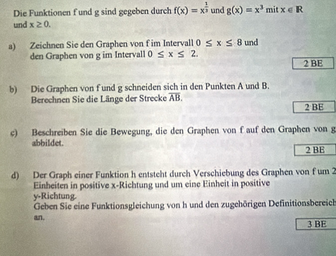 Die Funktionen f und g sind gegeben durch f(x)=x^(frac 1)3 und g(x)=x^3 mit x∈ R
und x≥ 0. 
a) Zeichnen Sie den Graphen von f im Intervall 0≤ x≤ 8 und 
den Graphen von g im Intervall 0≤ x≤ 2. 
2 BE 
b) Die Graphen von fund g schneiden sich in den Punkten A und B. 
Berechnen Sie die Länge der Strecke overline AB. 
2 BE 
c) Beschreiben Sie die Bewegung, die den Graphen von f auf den Graphen von g 
abbildet. 
2 BE 
d) Der Graph einer Funktion h entsteht durch Verschiebung des Graphen von f um 2
Einheiten in positive x -Richtung und um eine Einheit in positive
y -Richtung. 
Geben Sie eine Funktionsgleichung von h und den zugehörigen Definitionsbereich 
an. 
3 BE