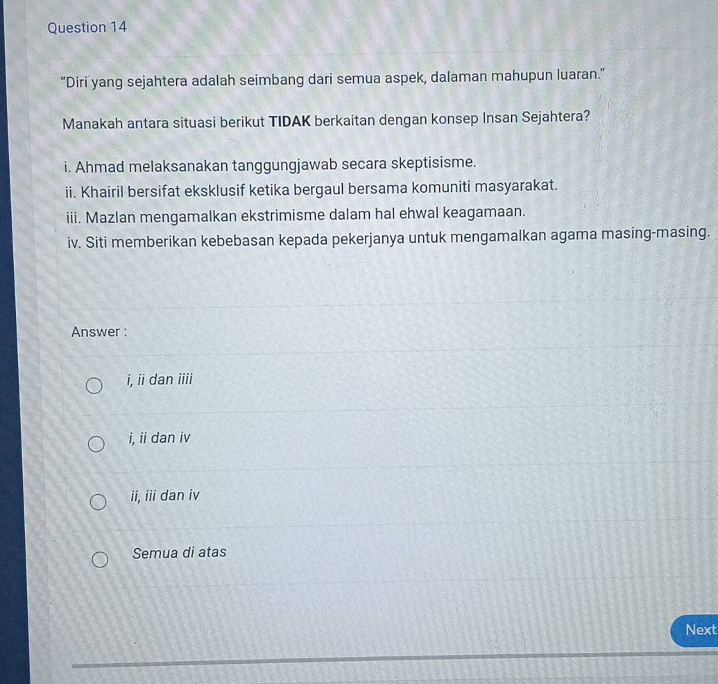 “Diri yang sejahtera adalah seimbang dari semua aspek, dalaman mahupun luaran.”
Manakah antara situasi berikut TIDAK berkaitan dengan konsep Insan Sejahtera?
i. Ahmad melaksanakan tanggungjawab secara skeptisisme.
ii. Khairil bersifat eksklusif ketika bergaul bersama komuniti masyarakat.
iii. Mazlan mengamalkan ekstrimisme dalam hal ehwal keagamaan.
iv. Siti memberikan kebebasan kepada pekerjanya untuk mengamalkan agama masing-masing.
Answer :
i, ii dan iiii
i, ii dan iv
ii, iii dan iv
Semua di atas
Next