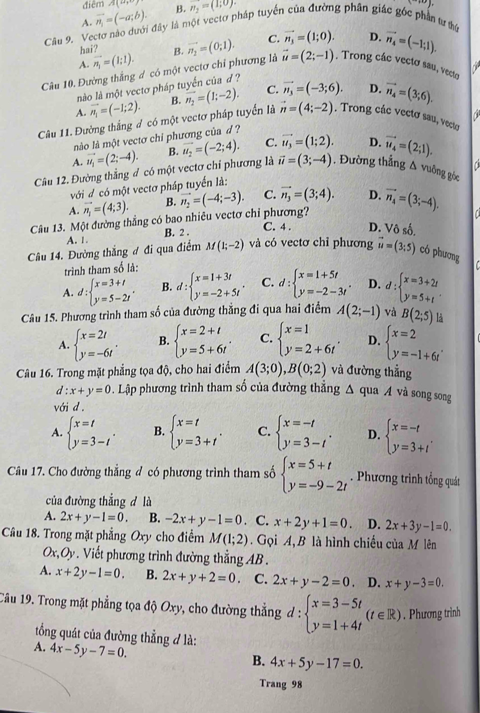 điêm A(a,
A. vector n_1=(-a;b). B. vector n_2=(1;0).
(30)
Câu 9. Vectơ nào dưới đây là một vectơ pháp tuyến của đường phân giác góc phần tư thứ
A. vector n_1=(1;1). B. vector n_2=(0;1). C. vector n_3=(1;0).
D. vector n_4=(-1;1).
hai?
Câu 10. Đường thắng d có một vectơ chỉ phương là vector u=(2;-1). Trong các vectơ sau, vecto
nào là một vectơ pháp tuyến của d ?
A. vector n_1=(-1;2). B. vector n_2=(1;-2). C. vector n_3=(-3;6). D. vector n_4=(3;6).
a
Câu 11. Đường thắng đ có một vectơ pháp tuyển là vector n=(4;-2). Trong các vectơ sau, vecto
nào là một vectơ chi phương của d ?
A. vector u_1=(2;-4). B. vector u_2=(-2;4). C. vector u_3=(1;2). D. vector u_4=(2;1).
C
Cầu 12. Đường thẳng đ có một vectơ chi phương là vector u=(3;-4). Đường thẳng Δ vuông góc
với d có một vectơ pháp tuyến là:
A. vector n_1=(4;3). B. vector n_2=(-4;-3). C. vector n_3=(3;4). D. vector n_4=(3;-4).
Câu 13. Một đường thẳng có bao nhiêu vectơ chỉ phương?
a
A. 1. B. 2 .
C. 4 . D. Vô số.
Câu 14. Đường thắng đ đi qua điểm M(1;-2) và có vectơ chỉ phương vector u=(3;5) có phương
trình tham số là:
A. d:beginarrayl x=3+t y=5-2tendarray. . B. d:beginarrayl x=1+3t y=-2+5tendarray. . C. d:beginarrayl x=1+5t y=-2-3tendarray. . D. d:beginarrayl x=3+2t y=5+tendarray. .
Câu 15. Phương trình tham số của đường thẳng đi qua hai điểm A(2;-1) và B(2;5) là
A. beginarrayl x=2t y=-6tendarray. . B. beginarrayl x=2+t y=5+6tendarray. . C. beginarrayl x=1 y=2+6tendarray. . D. beginarrayl x=2 y=-1+6tendarray. .
Câu 16. Trong mặt phẳng tọa độ, cho hai điểm A(3;0),B(0;2) và đường thẳng
d:x+y=0. Lập phương trình tham số của đường thẳng Δ qua A và song song
với d.
A. beginarrayl x=t y=3-tendarray. . B. beginarrayl x=t y=3+tendarray. . C. beginarrayl x=-t y=3-tendarray. . D. beginarrayl x=-t y=3+tendarray. .
Câu 17. Cho đường thắng đ có phương trình tham số beginarrayl x=5+t y=-9-2tendarray.. Phương trình tổng quát
của đường thắng d là
A. 2x+y-1=0. B. -2x+y-1=0. C. x+2y+1=0. D. 2x+3y-1=0.
Câu 18. Trong mặt phẳng Oxy cho điểm M(1;2).  Gọi A,B là hình chiếu của M lên
a m V . Viết phương trình đường thẳng AB .
A. x+2y-1=0. B. 2x+y+2=0. C. 2x+y-2=0 D. x+y-3=0.
Câu 19. Trong mặt phẳng tọa độ Oxy, cho đường thẳng d : beginarrayl x=3-5t y=1+4tendarray. (t∈ R). Phương trình
tổng quát của đường thẳng đ là:
A. 4x-5y-7=0.
B. 4x+5y-17=0.
Trang 98