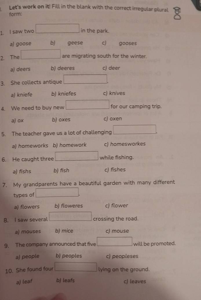 Let's work on it! Fill in the blank with the correct irregular plural
form:
1. I saw two in the park.
a) goose b) geese c) gooses
2. The are migrating south for the winter.
a) deers b) deeres c) deer
3. She collects antique ∴ △ ABCsim △ ACDC
a) kniefe b) kniefes c) knives
4. We need to buy new x_x, a_1)(x_2,a_3) for our camping trip.
a) ox b) oxes c) oxen
(-3,4)
5. The teacher gave us a lot of challenging x □  ∴ △ ADC=∠ D
a) homeworks b) homework c) homesworkes
6. He caught three _  while fishing.
a) fishs b) fish c) fishes
7. My grandparents have a beautiful garden with many different
types of △ MNO
a) flowers b) floweres c) flower
8. I saw several crossing the road.
a) mouses b) mice c) mouse
9. The company announced that five □  will be promoted.
a) people b) peoples c) peopleses
10. She found four □ 
lying on the ground.
a) leaf b) leafs c) leaves